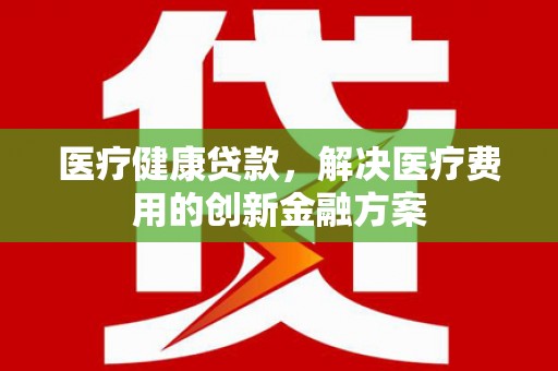 丁青医疗健康贷款，解决医疗费用的创新金融方案